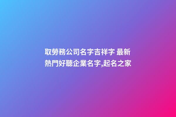 取勞務公司名字吉祥字 最新熱門好聽企業名字,起名之家
